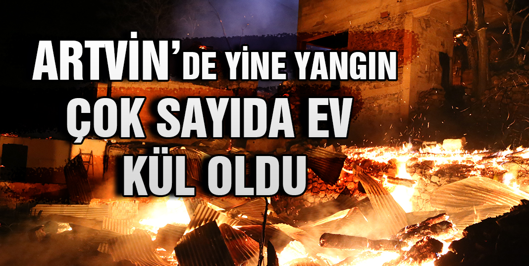 Artvin yine yandı, çok sayıda ev kül oldu