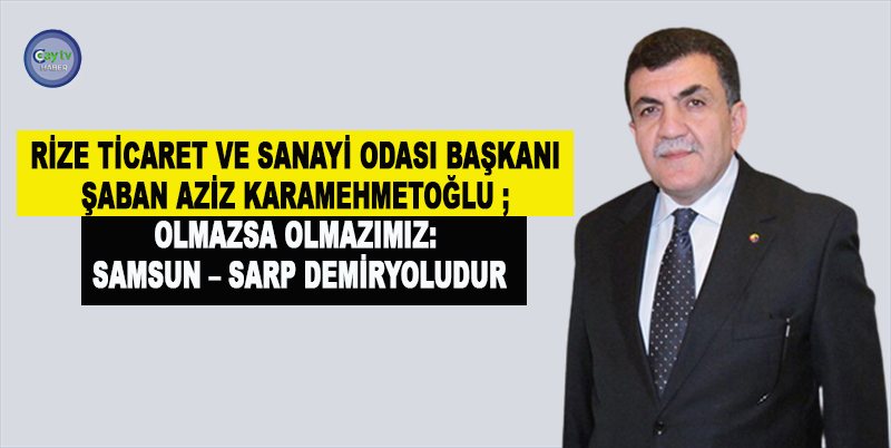 RİZE TİCARET VE SANAYİ ODASI BAŞKANI ŞABAN AZİZ KARAMEHMETOĞLU ; OLMAZSA OLMAZIMIZ: SAMSUN – SARP DEMİRYOLUDUR